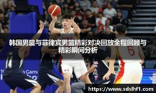韩国男篮与菲律宾男篮精彩对决回放全程回顾与精彩瞬间分析